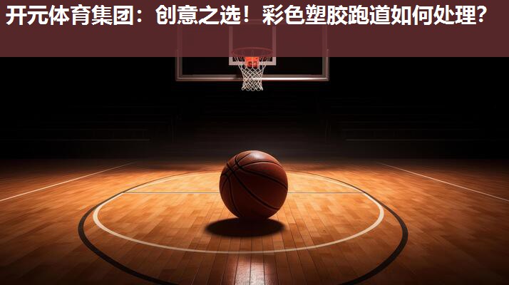 创意之选!彩色塑胶跑道如何处理? 创意之选!彩色塑胶跑道如何处理?