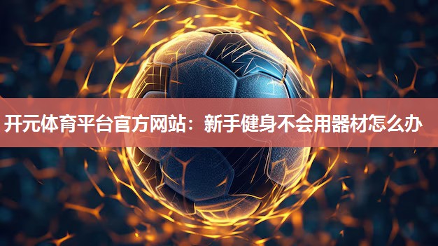 新手健身不会用器材怎么办 新手健身不会用器材怎么办