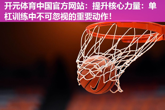 提升核心力量:单杠训练中不可忽视的重要动作! 提升核心力量:单杠训练中不可忽视的重要动作!