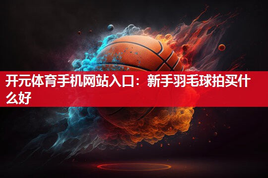 新手羽毛球拍买什么好
